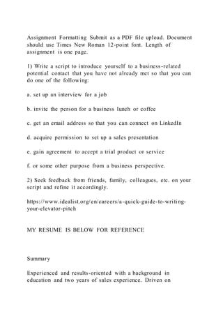 Assignment Formatting Submit as a PDF file upload. Document
should use Times New Roman 12-point font. Length of
assignment is one page.
1) Write a script to introduce yourself to a business-related
potential contact that you have not already met so that you can
do one of the following:
a. set up an interview for a job
b. invite the person for a business lunch or coffee
c. get an email address so that you can connect on LinkedIn
d. acquire permission to set up a sales presentation
e. gain agreement to accept a trial product or service
f. or some other purpose from a business perspective.
2) Seek feedback from friends, family, colleagues, etc. on your
script and refine it accordingly.
https://www.idealist.org/en/careers/a-quick-guide-to-writing-
your-elevator-pitch
MY RESUME IS BELOW FOR REFERENCE
Summary
Experienced and results-oriented with a background in
education and two years of sales experience. Driven on
 