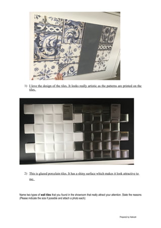 1) I love the design of the tiles. It looks really artistic as the patterns are printed on the
tiles.
2) This is glazed porcelain tiles. It has a shiny surface which makes it look attractive to
me.
Name two types of wall tiles that you found in the showroom that really attract your attention. State the reasons
(Please indicate the size if possible and attach a photo each):
Prepared by Habizah
 