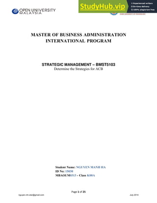 Page 1 of 25
MASTER OF BUSINESS ADMINISTRATION
INTERNATIONAL PROGRAM
STRATEGIC MANAGEMENT – BMST5103
Determine the Strategies for ACB
Student Name: NGUYEN MANH HA
ID No: 15030
MBAOUM0313 - Class K08A
nguyen.mh.star@gmail.com July 2014
 