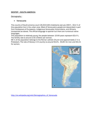 DESTEP : SOUTH-AMERICA

Demography :

   •   Venezuela

This country of South-america count 26,023,528 inhabitants (est july 2007) , 93.4 % of
this population live in the urban area. Most of Venezuela's people are descended in part
from forebearers of Europeans, indigenous Venezuelan Amerindians, and Africans
transported as slaves. The official language is spanish but there are numerous native
languages.
This population is relatively young, the people between 15-64 years represent 63.4 %.
The fertility rate is around 2.55 children per woman.
96 % of the population belongs to the Roman catholic Church and approximately 2 % is
Protestant. The rate of literacy in th country is around 93.4%, 93.8% for men and 93.1%
for women.




http://en.wikipedia.org/wiki/Demographics_of_Venezuela
 