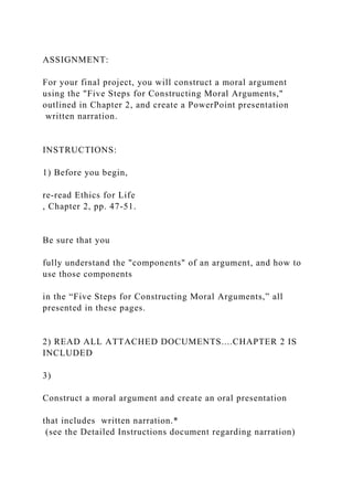 ASSIGNMENT:
For your final project, you will construct a moral argument
using the "Five Steps for Constructing Moral Arguments,"
outlined in Chapter 2, and create a PowerPoint presentation
written narration.
INSTRUCTIONS:
1) Before you begin,
re-read Ethics for Life
, Chapter 2, pp. 47-51.
Be sure that you
fully understand the "components" of an argument, and how to
use those components
in the “Five Steps for Constructing Moral Arguments,” all
presented in these pages.
2) READ ALL ATTACHED DOCUMENTS....CHAPTER 2 IS
INCLUDED
3)
Construct a moral argument and create an oral presentation
that includes written narration.*
(see the Detailed Instructions document regarding narration)
 