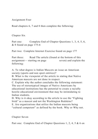 Assignment Four
Read chapters 6, 7 and 8 then complete the following:
Chapter Six
Part one: Complete End of Chapter Questions 1, 3, 4, 5, 6,
& 8 found on page 175-6
Part two: Complete Internet Exercise found on page 177
Part three: Read The article (found at the bottom of this
assignment— starting on page seven) and explain the
following:
A. To what degree is Indian Mascots an issue an American
society (sports and non sport entities)?
B. What is the viewpoint of the article in stating that Native
American mascots are not done in respect.
C. Explain why the author concludes the following statement:
The use of stereotypical images of Native Americans by
educational institutions has the potential to create a racially
hostile educational environment that may be intimidating to
Indian students.
D. Why is it okay according to the article to use the “Fighting
Irish” as a mascot and not the Washington Redskins?
E. Are organizations that utilize the Indian mascots being
“cultural competent” as defined by the book. Why or Why not.
Chapter Seven
Part one: Complete End of Chapter Questions 1, 2, 4, 5 & 6 on
 