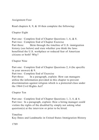 Assignment Four
Read chapters 8, 9, & 10 then complete the following:
Chapter Eight
Part one: Complete End of Chapter Questions 1, 6, & 8.
Part two: Complete End of Chapter Exercise
Part three: Skim through the timeline of U.S. immigration
history (see below) and state whether you think the laws
benefitted the U.S. workplace or reduced fear of American
citizens or both? Why?
Chapter Nine
Part one: Complete End of Chapter Questions 2, 6 (be specific
in your answer) & 9.
Part two: Complete End of Exercise
Part three: In a paragraph, explain: How can managers
utilize the information provided in this chapter to prevent
discrimination against religion which is a protected class under
the 1964 Civil Rights Act?
Chapter Ten
Part one: Complete End of Chapter Questions 1, 3, 4, & 6.
Part two: In a paragraph, explain: How a hiring manager could
violate the rights of the disabled by simply not asking what
question(s) at the interview or prior to be hired.
Timeline
Key Dates and Landmarks in United States Immigration History
1789
 