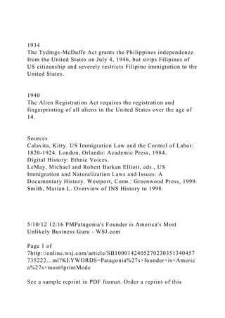 1934
The Tydings-McDuffe Act grants the Philippines independence
from the United States on July 4, 1946, but strips Filipinos of
US citizenship and severely restricts Filipino immigration to the
United States.
1940
The Alien Registration Act requires the registration and
fingerprinting of all aliens in the United States over the age of
14.
Sources
Calavita, Kitty. US Immigration Law and the Control of Labor:
1820-1924. London, Orlando: Academic Press, 1984.
Digital History: Ethnic Voices.
LeMay, Michael and Robert Barkan Elliott, eds., US
Immigration and Naturalization Laws and Issues: A
Documentary History. Westport, Conn.: Greenwood Press, 1999.
Smith, Marian L. Overview of INS History to 1998.
5/10/12 12:16 PMPatagonia's Founder is America's Most
Unlikely Business Guru - WSJ.com
Page 1 of
7http://online.wsj.com/article/SB1000142405270230351340457
735222…ml?KEYWORDS=Patagonia%27s+founder+is+Americ
a%27s+most#printMode
See a sample reprint in PDF format. Order a reprint of this
 
