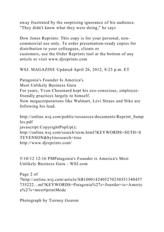 away frustrated by the surprising ignorance of his audience.
"They didn't know what they were doing," he says
Dow Jones Reprints: This copy is for your personal, non-
commercial use only. To order presentation-ready copies for
distribution to your colleagues, clients or
customers, use the Order Reprints tool at the bottom of any
article or visit www.djreprints.com
WSJ. MAGAZINE Updated April 26, 2012, 8:23 p.m. ET
Patagonia's Founder Is America's
Most Unlikely Business Guru
For years, Yvon Chouinard kept his eco-conscious, employee-
friendly practices largely to himself.
Now megacorporations like Walmart, Levi Straus and Nike are
following his lead.
http://online.wsj.com/public/resources/documents/Reprint_Samp
les.pdf
javascript:CopyrightPopUp();
http://online.wsj.com/search/term.html?KEYWORDS=SETH+S
TEVENSON&bylinesearch=true
http://www.djreprints.com/
5/10/12 12:16 PMPatagonia's Founder is America's Most
Unlikely Business Guru - WSJ.com
Page 2 of
7http://online.wsj.com/article/SB1000142405270230351340457
735222…ml?KEYWORDS=Patagonia%27s+founder+is+Americ
a%27s+most#printMode
Photograph by Tierney Gearon
 