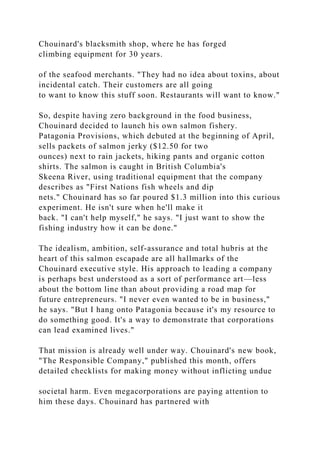 Chouinard's blacksmith shop, where he has forged
climbing equipment for 30 years.
of the seafood merchants. "They had no idea about toxins, about
incidental catch. Their customers are all going
to want to know this stuff soon. Restaurants will want to know."
So, despite having zero background in the food business,
Chouinard decided to launch his own salmon fishery.
Patagonia Provisions, which debuted at the beginning of April,
sells packets of salmon jerky ($12.50 for two
ounces) next to rain jackets, hiking pants and organic cotton
shirts. The salmon is caught in British Columbia's
Skeena River, using traditional equipment that the company
describes as "First Nations fish wheels and dip
nets." Chouinard has so far poured $1.3 million into this curious
experiment. He isn't sure when he'll make it
back. "I can't help myself," he says. "I just want to show the
fishing industry how it can be done."
The idealism, ambition, self-assurance and total hubris at the
heart of this salmon escapade are all hallmarks of the
Chouinard executive style. His approach to leading a company
is perhaps best understood as a sort of performance art—less
about the bottom line than about providing a road map for
future entrepreneurs. "I never even wanted to be in business,"
he says. "But I hang onto Patagonia because it's my resource to
do something good. It's a way to demonstrate that corporations
can lead examined lives."
That mission is already well under way. Chouinard's new book,
"The Responsible Company," published this month, offers
detailed checklists for making money without inflicting undue
societal harm. Even megacorporations are paying attention to
him these days. Chouinard has partnered with
 