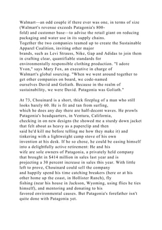 Walmart—an odd couple if there ever was one, in terms of size
(Walmart's revenue exceeds Patagonia's 800-
fold) and customer base—to advise the retail giant on reducing
packaging and water use in its supply chains.
Together the two companies teamed up to create the Sustainable
Apparel Coalition, inviting other major
brands, such as Levi Strauss, Nike, Gap and Adidas to join them
in crafting clear, quantifiable standards for
environmentally responsible clothing production. "I adore
Yvon," says Mary Fox, an executive in charge of
Walmart's global sourcing. "When we went around together to
get other companies on board, we code-named
ourselves David and Goliath. Because in the realm of
sustainability, we were David. Patagonia was Goliath."
At 73, Chouinard is a short, thick fireplug of a man who still
looks barely 60. He is fit and tan from surfing,
which he does any day there are half-decent waves. He prowls
Patagonia's headquarters, in Ventura, California,
checking in on new designs (he showed me a sturdy down jacket
that felt about as heavy as a paperclip and then
said he'd kill me before telling me how they make it) and
tinkering with a lightweight camp stove of his own
invention at his desk. If he so chose, he could be easing himself
into a delightfully active retirement: He and his
wife are sole owners of Patagonia, a privately held company
that brought in $414 million in sales last year and is
projecting a 30 percent increase in sales this year. With little
left to prove, Chouinard could sell the company
and happily spend his time catching breakers (here or at his
other home up the coast, in Hollister Ranch), fly
fishing (near his house in Jackson, Wyoming, using flies he ties
himself), and mentoring and donating to his
favored environmental causes. But Patagonia's forefather isn't
quite done with Patagonia yet.
 