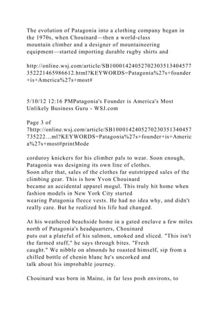 The evolution of Patagonia into a clothing company began in
the 1970s, when Chouinard—then a world-class
mountain climber and a designer of mountaineering
equipment—started importing durable rugby shirts and
http://online.wsj.com/article/SB10001424052702303513404577
352221465986612.html?KEYWORDS=Patagonia%27s+founder
+is+America%27s+most#
5/10/12 12:16 PMPatagonia's Founder is America's Most
Unlikely Business Guru - WSJ.com
Page 3 of
7http://online.wsj.com/article/SB1000142405270230351340457
735222…ml?KEYWORDS=Patagonia%27s+founder+is+Americ
a%27s+most#printMode
corduroy knickers for his climber pals to wear. Soon enough,
Patagonia was designing its own line of clothes.
Soon after that, sales of the clothes far outstripped sales of the
climbing gear. This is how Yvon Chouinard
became an accidental apparel mogul. This truly hit home when
fashion models in New York City started
wearing Patagonia fleece vests. He had no idea why, and didn't
really care. But he realized his life had changed.
At his weathered beachside home in a gated enclave a few miles
north of Patagonia's headquarters, Chouinard
puts out a plateful of his salmon, smoked and sliced. "This isn't
the farmed stuff," he says through bites. "Fresh
caught." We nibble on almonds he roasted himself, sip from a
chilled bottle of chenin blanc he's uncorked and
talk about his improbable journey.
Chouinard was born in Maine, in far less posh environs, to
 