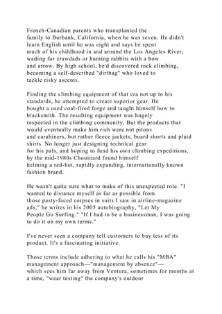 French-Canadian parents who transplanted the
family to Burbank, California, when he was seven. He didn't
learn English until he was eight and says he spent
much of his childhood in and around the Los Angeles River,
wading for crawdads or hunting rabbits with a bow
and arrow. By high school, he'd discovered rock climbing,
becoming a self-described "dirtbag" who loved to
tackle risky ascents.
Finding the climbing equipment of that era not up to his
standards, he attempted to create superior gear. He
bought a used coal-fired forge and taught himself how to
blacksmith. The resulting equipment was hugely
respected in the climbing community. But the products that
would eventually make him rich were not pitons
and carabiners, but rather fleece jackets, board shorts and plaid
shirts. No longer just designing technical gear
for his pals, and hoping to fund his own climbing expeditions,
by the mid-1980s Chouinard found himself
helming a red-hot, rapidly expanding, internationally known
fashion brand.
He wasn't quite sure what to make of this unexpected role. "I
wanted to distance myself as far as possible from
those pasty-faced corpses in suits I saw in airline-magazine
ads," he writes in his 2005 autobiography, "Let My
People Go Surfing." "If I had to be a businessman, I was going
to do it on my own terms."
I've never seen a company tell customers to buy less of its
product. It's a fascinating initiative.
Those terms include adhering to what he calls his "MBA"
management approach—"management by absence"—
which sees him far away from Ventura, sometimes for months at
a time, "wear testing" the company's outdoor
 