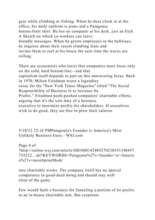 gear while climbing or fishing. When he does clock in at the
office, his daily uniform is jeans and a Patagonia
button-front shirt. He has no computer at his desk, just an Etch
A Sketch on which co-workers can leave
friendly messages. When he greets employees in the hallways,
he inquires about their recent climbing feats and
invites them to surf at his house the next time the waves are
rolling.
There are economists who insist that companies must focus only
on the cold, hard bottom line—and that
capitalism itself depends in part on this unwavering focus. Back
in 1970, Milton Friedman wrote a legendary
essay for the "New York Times Magazine" titled "The Social
Responsibility of Business Is to Increase Its
Profits." Friedman pooh-poohed companies' charitable efforts,
arguing that it's the sole duty of a business
executive to maximize profits for shareholders. If executives
wish to do good, they are free to plow their salaries
5/10/12 12:16 PMPatagonia's Founder is America's Most
Unlikely Business Guru - WSJ.com
Page 4 of
7http://online.wsj.com/article/SB1000142405270230351340457
735222…ml?KEYWORDS=Patagonia%27s+founder+is+Americ
a%27s+most#printMode
into charitable works. The company itself has no special
competence in good-deed doing and should stay well
clear of the game.
Few would fault a business for funneling a portion of its profits
to an in-house charitable arm. But corporate
 