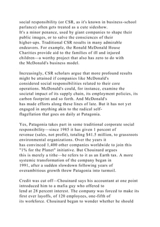 social responsibility (or CSR, as it's known in business-school
parlance) often gets treated as a cute sideshow.
It's a minor penance, used by giant companies to shape their
public images, or to salve the consciences of their
higher-ups. Traditional CSR results in many admirable
endeavors. For example, the Ronald McDonald House
Charities provide aid to the families of ill and injured
children—a worthy project that also has zero to do with
the McDonald's business model.
Increasingly, CSR scholars argue that more profound results
might be attained if companies like McDonald's
considered social responsibilities related to their core
operations. McDonald's could, for instance, examine the
societal impact of its supply chain, its employment policies, its
carbon footprint and so forth. And McDonald's
has made efforts along these lines of late. But it has not yet
engaged in anything akin to the radical self-
flagellation that goes on daily at Patagonia.
Yes, Patagonia takes part in some traditional corporate social
responsibility—since 1985 it has given 1 percent of
revenue (sales, not profit), totaling $41.5 million, to grassroots
environmental organizations. Over the years it
has convinced 1,400 other companies worldwide to join this
"1% for the Planet" initiative. But Chouinard argues
this is merely a tithe—he refers to it as an Earth tax. A more
systemic transformation of the company began in
1991, after a sudden slowdown following years of
overambitious growth threw Patagonia into turmoil.
Credit was cut off—Chouinard says his accountant at one point
introduced him to a mafia guy who offered to
lend at 28 percent interest. The company was forced to make its
first ever layoffs, of 120 employees, one-fifth of
its workforce. Chouinard began to wonder whether he should
 