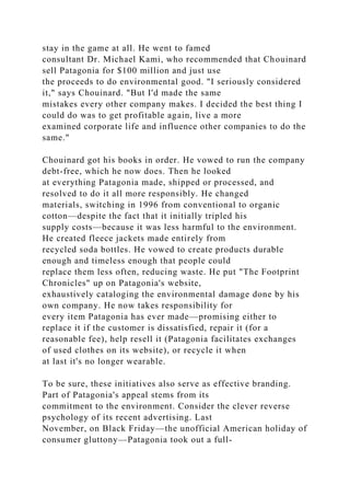 stay in the game at all. He went to famed
consultant Dr. Michael Kami, who recommended that Chouinard
sell Patagonia for $100 million and just use
the proceeds to do environmental good. "I seriously considered
it," says Chouinard. "But I'd made the same
mistakes every other company makes. I decided the best thing I
could do was to get profitable again, live a more
examined corporate life and influence other companies to do the
same."
Chouinard got his books in order. He vowed to run the company
debt-free, which he now does. Then he looked
at everything Patagonia made, shipped or processed, and
resolved to do it all more responsibly. He changed
materials, switching in 1996 from conventional to organic
cotton—despite the fact that it initially tripled his
supply costs—because it was less harmful to the environment.
He created fleece jackets made entirely from
recycled soda bottles. He vowed to create products durable
enough and timeless enough that people could
replace them less often, reducing waste. He put "The Footprint
Chronicles" up on Patagonia's website,
exhaustively cataloging the environmental damage done by his
own company. He now takes responsibility for
every item Patagonia has ever made—promising either to
replace it if the customer is dissatisfied, repair it (for a
reasonable fee), help resell it (Patagonia facilitates exchanges
of used clothes on its website), or recycle it when
at last it's no longer wearable.
To be sure, these initiatives also serve as effective branding.
Part of Patagonia's appeal stems from its
commitment to the environment. Consider the clever reverse
psychology of its recent advertising. Last
November, on Black Friday—the unofficial American holiday of
consumer gluttony—Patagonia took out a full-
 