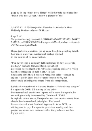 page ad in the "New York Times" with the bold-face headline
"Don't Buy This Jacket." Below a picture of the
5/10/12 12:16 PMPatagonia's Founder is America's Most
Unlikely Business Guru - WSJ.com
Page 5 of
7http://online.wsj.com/article/SB1000142405270230351340457
735222…ml?KEYWORDS=Patagonia%27s+founder+is+Americ
a%27s+most#printMode
fleece jacket in question, the ad copy listed, in grueling detail,
how much water was wasted and carbon emitted
in the course of its construction.
"I've never seen a company tell customers to buy less of its
product," marvels Harvard Business School
professor Forest Reinhardt. "It's a fascinating initiative. Yvon
has the confidence to pull it off." In fact,
Chouinard says the ad boosted Patagonia sales—though he
argues it didn't drive more overall consumption, but
rather stole existing customers from his competitors.
Reinhardt co-authored a Harvard Business School case study of
Patagonia in 2010. Like many of the other
business-school professors I spoke with about Patagonia, he
seemed genuinely impressed by Chouinard. Which
is logical: In one sense, Patagonia's current success stems from
classic business-school principles. The brand
has maximized what B-school types refer to as WTP, or
willingness to pay. Patagonia's perceived quality and do-
gooder aura convince customers that its goods are worth a
higher price.
 