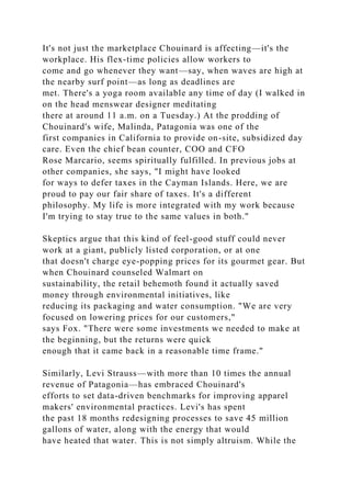 It's not just the marketplace Chouinard is affecting—it's the
workplace. His flex-time policies allow workers to
come and go whenever they want—say, when waves are high at
the nearby surf point—as long as deadlines are
met. There's a yoga room available any time of day (I walked in
on the head menswear designer meditating
there at around 11 a.m. on a Tuesday.) At the prodding of
Chouinard's wife, Malinda, Patagonia was one of the
first companies in California to provide on-site, subsidized day
care. Even the chief bean counter, COO and CFO
Rose Marcario, seems spiritually fulfilled. In previous jobs at
other companies, she says, "I might have looked
for ways to defer taxes in the Cayman Islands. Here, we are
proud to pay our fair share of taxes. It's a different
philosophy. My life is more integrated with my work because
I'm trying to stay true to the same values in both."
Skeptics argue that this kind of feel-good stuff could never
work at a giant, publicly listed corporation, or at one
that doesn't charge eye-popping prices for its gourmet gear. But
when Chouinard counseled Walmart on
sustainability, the retail behemoth found it actually saved
money through environmental initiatives, like
reducing its packaging and water consumption. "We are very
focused on lowering prices for our customers,"
says Fox. "There were some investments we needed to make at
the beginning, but the returns were quick
enough that it came back in a reasonable time frame."
Similarly, Levi Strauss—with more than 10 times the annual
revenue of Patagonia—has embraced Chouinard's
efforts to set data-driven benchmarks for improving apparel
makers' environmental practices. Levi's has spent
the past 18 months redesigning processes to save 45 million
gallons of water, along with the energy that would
have heated that water. This is not simply altruism. While the
 