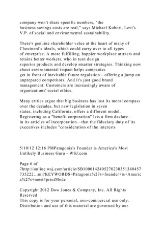 company won't share specific numbers, "the
business savings costs are real," says Michael Kobori, Levi's
V.P. of social and environmental sustainability.
There's genuine shareholder value at the heart of many of
Chouinard's ideals, which could carry over to all types
of enterprise. A more fulfilling, happier workplace attracts and
retains better workers, who in turn design
superior products and develop smarter strategies. Thinking now
about environmental impact helps companies
get in front of inevitable future regulation—offering a jump on
unprepared competitors. And it's just good brand
management: Customers are increasingly aware of
organizations' social ethics.
Many critics argue that big business has lost its moral compass
over the decades, but new legislation in seven
states, including California, offers a different model.
Registering as a "benefit corporation" lets a firm declare—
in its articles of incorporation—that the fiduciary duty of its
executives includes "consideration of the interests
5/10/12 12:16 PMPatagonia's Founder is America's Most
Unlikely Business Guru - WSJ.com
Page 6 of
7http://online.wsj.com/article/SB1000142405270230351340457
735222…ml?KEYWORDS=Patagonia%27s+founder+is+Americ
a%27s+most#printMode
Copyright 2012 Dow Jones & Company, Inc. All Rights
Reserved
This copy is for your personal, non-commercial use only.
Distribution and use of this material are governed by our
 