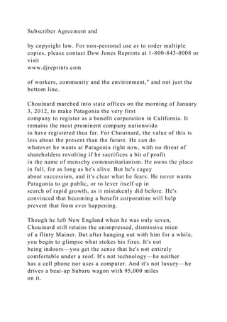 Subscriber Agreement and
by copyright law. For non-personal use or to order multiple
copies, please contact Dow Jones Reprints at 1-800-843-0008 or
visit
www.djreprints.com
of workers, community and the environment," and not just the
bottom line.
Chouinard marched into state offices on the morning of January
3, 2012, to make Patagonia the very first
company to register as a benefit corporation in California. It
remains the most prominent company nationwide
to have registered thus far. For Chouinard, the value of this is
less about the present than the future. He can do
whatever he wants at Patagonia right now, with no threat of
shareholders revolting if he sacrifices a bit of profit
in the name of menschy communitarianism. He owns the place
in full, for as long as he's alive. But he's cagey
about succession, and it's clear what he fears: He never wants
Patagonia to go public, or to lever itself up in
search of rapid growth, as it mistakenly did before. He's
convinced that becoming a benefit corporation will help
prevent that from ever happening.
Though he left New England when he was only seven,
Chouinard still retains the unimpressed, dismissive mien
of a flinty Mainer. But after hanging out with him for a while,
you begin to glimpse what stokes his fires. It's not
being indoors—you get the sense that he's not entirely
comfortable under a roof. It's not technology—he neither
has a cell phone nor uses a computer. And it's not luxury—he
drives a beat-up Subaru wagon with 95,000 miles
on it.
 