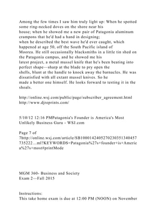 Among the few times I saw him truly light up: When he spotted
some ring-necked doves on the shore near his
house; when he showed me a new pair of Patagonia aluminum
crampons that he'd had a hand in designing;
when he described the best wave he'd ever caught, which
happened at age 50, off the South Pacific island of
Moorea. He still occasionally blacksmiths in a little tin shed on
the Patagonia campus, and he showed me his
latest project, a metal mussel knife that he's been beating into
perfect shape—sharp at the blade to pry open the
shells, blunt at the handle to knock away the barnacles. He was
dissatisfied with all extant mussel knives. So he
made a better one himself. He looks forward to testing it in the
shoals.
http://online.wsj.com/public/page/subscriber_agreement.html
http://www.djreprints.com/
5/10/12 12:16 PMPatagonia's Founder is America's Most
Unlikely Business Guru - WSJ.com
Page 7 of
7http://online.wsj.com/article/SB1000142405270230351340457
735222…ml?KEYWORDS=Patagonia%27s+founder+is+Americ
a%27s+most#printMode
MGM 360- Business and Society
Exam 2—Fall 2015
Instructions:
This take home exam is due at 12:00 PM (NOON) on November
 