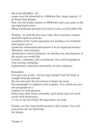 9th in the DropBox. All
exams must be submitted in a MSWord file, single-spaced, 12-
pt Times New Roman
font. Use the header feature in MSWord to put your name in the
top-right hand corner.
Bring a hardcopy (printed out) exam to class on November 9th.
Writing: As with the previous exam, these questions require
detailed response (with the
exception of the 5 point questions not needing a lot of detail)
that require you to
synthesize information and present it in an organized manner.
Therefore, each response
should have a thesis statement, an introduction, development of
the points you would like
to make, a summary and a conclusion. You will be graded on
your writing, including
organization, coherence and quality of your responses.
Remember:
Use your own words…do not copy straight from the book or
straight from the internet.
Do not wait until the last minute to begin the exam.
Use paragraphs to organize each response. You cannot use just
one paragraph for a
response to each question.
Proof read, spell check (remember spell check does not catch
words used incorrectly).
A visit to the university Writing Center can help.
Finally, use the exam format posted in this section. You will
lose points for not following
the format.
Chapter 5
 