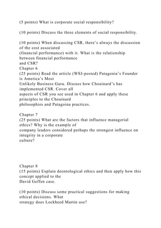 (5 points) What is corporate social responsibility?
(10 points) Discuss the three elements of social responsibility.
(10 points) When discussing CSR, there’s always the discussion
of the cost associated
(financial performance) with it. What is the relationship
between financial performance
and CSR?
Chapter 6
(25 points) Read the article (WSJ-posted) Patagonia’s Founder
is America’s Most
Unlikely Business Guru. Discuss how Chouinard’s has
implemented CSR. Cover all
aspects of CSR you see used in Chapter 6 and apply these
principles to the Chouinard
philosophies and Patagoina practices.
Chapter 7
(25 points) What are the factors that influence managerial
ethics? Why is the example of
company leaders considered perhaps the strongest influence on
integrity in a corporate
culture?
Chapter 8
(15 points) Explain deontological ethics and then apply how this
concept applied to the
David Geffen case.
(10 points) Discuss some practical suggestions for making
ethical decisions. What
strategy does Lockheed Martin use?
 