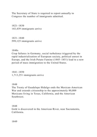 The Secretary of State is required to report annually to
Congress the number of immigrants admitted.
1821–1830
143,439 immigrants arrive
1831–1840
599,125 immigrants arrive
1840s
Crop failures in Germany, social turbulence triggered by the
rapid industrialization of European society, political unrest in
Europe, and the Irish Potato Famine (1845–1851) lead to a new
period of mass immigration to the United States.
1841–1850
1,713,251 immigrants arrive
1848
The Treaty of Guadalupe Hidalgo ends the Mexican-American
War and extends citizenship to the approximately 80,000
Mexicans living in Texas, California, and the American
Southwest.
1848
Gold is discovered in the American River, near Sacramento,
California.
1849
 