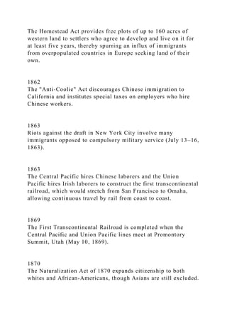 The Homestead Act provides free plots of up to 160 acres of
western land to settlers who agree to develop and live on it for
at least five years, thereby spurring an influx of immigrants
from overpopulated countries in Europe seeking land of their
own.
1862
The "Anti-Coolie" Act discourages Chinese immigration to
California and institutes special taxes on employers who hire
Chinese workers.
1863
Riots against the draft in New York City involve many
immigrants opposed to compulsory military service (July 13–16,
1863).
1863
The Central Pacific hires Chinese laborers and the Union
Pacific hires Irish laborers to construct the first transcontinental
railroad, which would stretch from San Francisco to Omaha,
allowing continuous travel by rail from coast to coast.
1869
The First Transcontinental Railroad is completed when the
Central Pacific and Union Pacific lines meet at Promontory
Summit, Utah (May 10, 1869).
1870
The Naturalization Act of 1870 expands citizenship to both
whites and African-Americans, though Asians are still excluded.
 