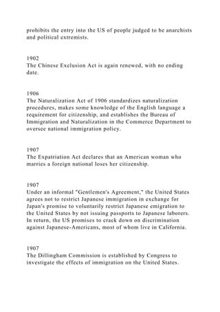 prohibits the entry into the US of people judged to be anarchists
and political extremists.
1902
The Chinese Exclusion Act is again renewed, with no ending
date.
1906
The Naturalization Act of 1906 standardizes naturalization
procedures, makes some knowledge of the English language a
requirement for citizenship, and establishes the Bureau of
Immigration and Naturalization in the Commerce Department to
oversee national immigration policy.
1907
The Expatriation Act declares that an American woman who
marries a foreign national loses her citizenship.
1907
Under an informal "Gentlemen's Agreement," the United States
agrees not to restrict Japanese immigration in exchange for
Japan's promise to voluntarily restrict Japanese emigration to
the United States by not issuing passports to Japanese laborers.
In return, the US promises to crack down on discrimination
against Japanese-Americans, most of whom live in California.
1907
The Dillingham Commission is established by Congress to
investigate the effects of immigration on the United States.
 