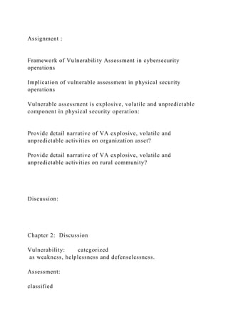 Assignment :
Framework of Vulnerability Assessment in cybersecurity
operations
Implication of vulnerable assessment in physical security
operations
Vulnerable assessment is explosive, volatile and unpredictable
component in physical security operation:
Provide detail narrative of VA explosive, volatile and
unpredictable activities on organization asset?
Provide detail narrative of VA explosive, volatile and
unpredictable activities on rural community?
Discussion:
Chapter 2: Discussion
Vulnerability: categorized
as weakness, helplessness and defenselessness.
Assessment:
classified
 