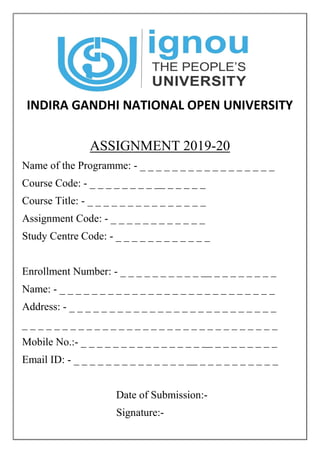 INDIRA GANDHI NATIONAL OPEN UNIVERSITY
ASSIGNMENT 2019-20
Name of the Programme: - _ _ _ _ _ _ _ _ _ _ _ _ _ _ _ _ _
Course Code: - _ _ _ _ _ _ _ _ __ _ _ _ _ _
Course Title: - _ _ _ _ _ _ _ _ _ _ _ _ _ _ _
Assignment Code: - _ _ _ _ _ _ _ _ _ _ _ _
Study Centre Code: - _ _ _ _ _ _ _ _ _ _ _ _
Enrollment Number: - _ _ _ _ _ _ _ _ _ _ __ _ _ _ _ _ _ _ _
Name: - _ _ _ _ _ _ _ _ _ _ _ _ _ _ _ _ _ _ _ _ _ _ _ _ _ _ _
Address: - _ _ _ _ _ _ _ _ _ _ _ _ _ _ _ _ _ _ _ _ _ _ _ _ _ _
_ _ _ _ _ _ _ _ _ _ _ _ _ _ _ _ _ _ _ _ _ _ _ _ _ _ _ _ _ _ _ _
Mobile No.:- _ _ _ _ _ _ _ _ _ _ _ _ _ _ _ __ _ _ _ _ _ _ _ _
Email ID: - _ _ _ _ _ _ _ _ _ _ _ _ _ _ __ _ _ _ _ _ _ _ _ _ _
Date of Submission:-
Signature:-
 