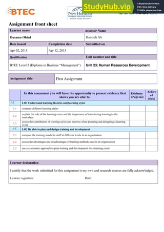 Assignment front sheet
Learner name Assessor Name
Ousama Obied Hamzeh Ali
Date issued Completion date Submitted on
Apr 02, 2015 Apr 12, 2015
Qualification Unit number and title
BTEC Level 5 (Diploma in Business “Management”) Unit 23: Human Resources Development
Assignment title First Assignment
In this assessment you will have the opportunity to present evidence that
shows you are able to:
Evidence
(Page no)
Achiev
ed
(tick)
AC LO1 Understand learning theories and learning styles
1.1 compare different learning styles
1.2
explain the role of the learning curve and the importance of transferring learning to the
workplace
1.3
assess the contribution of learning styles and theories when planning and designing a learning
event
AC LO2 Be able to plan and design training and development
2.1 compare the training needs for staff at different levels in an organisation
2.2 assess the advantages and disadvantages of training methods used in an organisation
2.3 use a systematic approach to plan training and development for a training event
Learner declaration
I certify that the work submitted for this assignment is my own and research sources are fully acknowledged.
Learner signature: Date:
 
