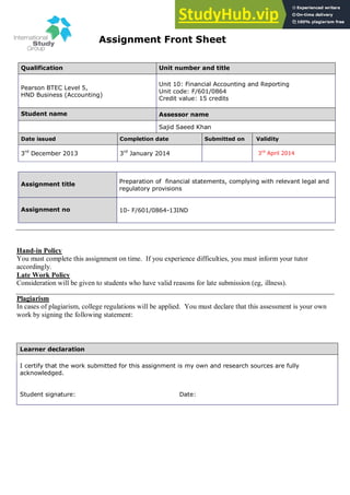 Assignment Front Sheet
Qualification Unit number and title
Pearson BTEC Level 5,
HND Business (Accounting)
Unit 10: Financial Accounting and Reporting
Unit code: F/601/0864
Credit value: 15 credits
Student name Assessor name
Sajid Saeed Khan
Date issued Completion date Submitted on Validity
3rd
December 2013 3rd
January 2014 3rd
April 2014
Assignment title Preparation of financial statements, complying with relevant legal and
regulatory provisions
Assignment no 10- F/601/0864-13IND
Hand-in Policy
You must complete this assignment on time. If you experience difficulties, you must inform your tutor
accordingly.
Late Work Policy
Consideration will be given to students who have valid reasons for late submission (eg, illness).
Plagiarism
In cases of plagiarism, college regulations will be applied. You must declare that this assessment is your own
work by signing the following statement:
Learner declaration
I certify that the work submitted for this assignment is my own and research sources are fully
acknowledged.
Student signature: Date:
 