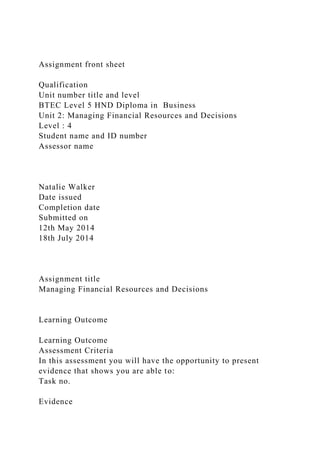 Assignment front sheet
Qualification
Unit number title and level
BTEC Level 5 HND Diploma in Business
Unit 2: Managing Financial Resources and Decisions
Level : 4
Student name and ID number
Assessor name
Natalie Walker
Date issued
Completion date
Submitted on
12th May 2014
18th July 2014
Assignment title
Managing Financial Resources and Decisions
Learning Outcome
Learning Outcome
Assessment Criteria
In this assessment you will have the opportunity to present
evidence that shows you are able to:
Task no.
Evidence
 