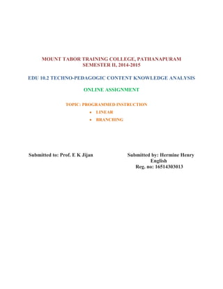 MOUNT TABOR TRAINING COLLEGE, PATHANAPURAM
SEMESTER II, 2014-2015
EDU 10.2 TECHNO-PEDAGOGIC CONTENT KNOWLEDGE ANALYSIS
ONLINE ASSIGNMENT
TOPIC: PROGRAMMED INSTRUCTION
 LINEAR
 BRANCHING
Submitted to: Prof. E K Jijan Submitted by: Hermine Henry
English
Reg. no: 16514303013
 