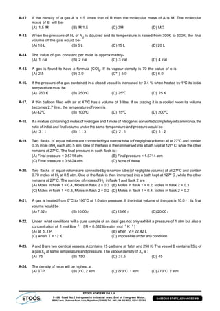 ETOOS ACADEMY Pvt. Ltd
F-106, Road No.2 Indraprastha Industrial Area, End of Evergreen Motor,
BSNL Lane, Jhalawar Road, Kota, Rajasthan (324005) Tel. : +91-744-242-5022, 92-14-233303
GASEOUS STATE_ADVANCED # 9
A-12. If the density of a gas A is 1.5 times that of B then the molecular mass of A is M. The molecular
mass of B will be-
(A) 1.5 M (B) M/1.5 (C) 3M (D) M/3
A-13. When the pressure of 5L of N2 is doubled and its temperature is raised from 300K to 600K, the final
volume of the gas would be-
(A) 10 L (B) 5 L (C) 15 L (D) 20 L
A-14. The value of gas constant per mole is approximately-
(A) 1 cal (B) 2 cal (C) 3 cal (D) 4 cal
A-15. A gas is found to have a formula [CO]x. If its vapour density is 70 the value of x is-
(A) 2.5 (B) 3.0 (C* ) 5.0 (D) 6.0
A-16. If the pressure of a gas contained in a closed vessel is increased by 0.4 % when heated by 1ºC its initial
temperature must be :
(A) 250 K (B) 250ºC (C) 25ºC (D) 25 K
A-17. A thin balloon filled with air at 47ºC has a volume of 3 litre. If on placing it in a cooled room its volume
becomes 2.7 litre , the temperature of room is :
(A) 42ºC (B) 100ºC (C) 15ºC (D) 200ºC
A-18. If a mixture containing 3 moles of hydrogen and 1 mole of nitrogen is converted completely into ammonia, the
ratio of initial and final volume under the same temperature and pressure would be :
(A) 3 : 1 (B) 1 : 3 (C) 2 : 1 (D) 1 : 2
A-19. Two flasks of equal volume are connected by a narrow tube (of negligible volume) all at 27ºC and contain
0.35 mole of H2 each at 0.5 atm. One of the flask is then immersed into a bath kept at 127º C, while the other
remains at 27º C. The final pressure in each flask is :
(A) Final pressure = 0.5714 atm (B) Final pressure = 1.5714 atm
(C) Final pressure = 0.5824 atm (D) None of these
A-20. Two flasks of equal volume are connected by a narrow tube (of negligible volume) all at 27º C and contain
0.70 moles of H2 at 0.5 atm. One of the flask is then immersed into a bath kept at 127º C , while the other
remains at 27º C. The number of moles of H2 in flask 1 and flask 2 are :
(A) Moles in flask 1 = 0.4, Moles in flask 2 = 0.3 (B) Moles in flask 1 = 0.2, Moles in flask 2 = 0.3
(C) Moles in flask 1 = 0.3, Moles in flask 2 = 0.2 (D) Moles in flask 1 = 0.4, Moles in flask 2 = 0.2
A-21. A gas is heated from 0°C to 100°C at 1.0 atm pressure. If the initial volume of the gas is 10.0  , its final
volume would be :
(A) 7.32  (B) 10.00  (C) 13.66  (D) 20.00 
A-22. Under what conditions will a pure sample of an ideal gas not only exhibit a pressure of 1 atm but also a
concentration of 1 mol litre 1. [ R = 0.082 litre atm mol 1 K 1 ]
(A) at S.T.P. (B) when V = 22.42 L
(C) when T = 12 K (D) impossible under any condition
A-23. A and B are two identical vessels. A contains 15 g ethane at 1atm and 298 K. The vessel B contains 75 g of
a gas X2 at same temperature and pressure. The vapour density of X2 is :
(A) 75 (B) 150 (C) 37.5 (D) 45
A-24. The density of neon will be highest at :
(A) STP (B) 0°C, 2 atm (C) 273°C. 1 atm (D) 273°C. 2 atm
 