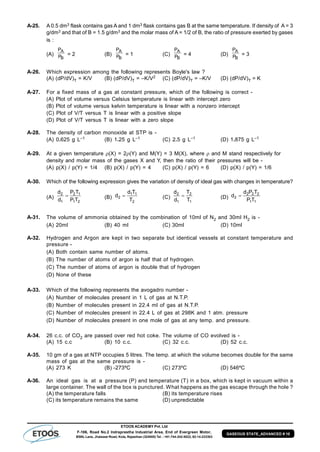 ETOOS ACADEMY Pvt. Ltd
F-106, Road No.2 Indraprastha Industrial Area, End of Evergreen Motor,
BSNL Lane, Jhalawar Road, Kota, Rajasthan (324005) Tel. : +91-744-242-5022, 92-14-233303
GASEOUS STATE_ADVANCED # 10
A-25. A 0.5 dm3 flask contains gas A and 1 dm3 flask contains gas B at the same temperature. If density of A = 3
g/dm3 and that of B = 1.5 g/dm3 and the molar mass of A = 1/2 of B, the ratio of pressure exerted by gases
is :
(A)
B
A
P
P
= 2 (B)
B
A
P
P
= 1 (C)
B
A
P
P
= 4 (D)
B
A
P
P
= 3
A-26. Which expression among the following represents Boyle's law ?
(A) (dP/dV)T = K/V (B) (dP/dV)T = –K/V2 (C) (dP/dV)T = –K/V (D) (dP/dV)T = K
A-27. For a fixed mass of a gas at constant pressure, which of the following is correct -
(A) Plot of volume versus Celsius temperature is linear with intercept zero
(B) Plot of volume versus kelvin temperature is linear with a nonzero intercept
(C) Plot of V/T versus T is linear with a positive slope
(D) Plot of V/T versus T is linear with a zero slope
A-28. The density of carbon monoxide at STP is -
(A) 0.625 g L–1 (B) 1.25 g L–1 (C) 2.5 g L–1 (D) 1.875 g L–1
A-29. At a given temperature (X) = 2(Y) and M(Y) = 3 M(X), where  and M stand respectively for
density and molar mass of the gases X and Y, then the ratio of their pressures will be -
(A) p(X) / p(Y) = 1/4 (B) p(X) / p(Y) = 4 (C) p(X) / p(Y) = 6 (D) p(X) / p(Y) = 1/6
A-30. Which of the following expression gives the variation of density of ideal gas with changes in temperature?
(A)
21
12
1
2
TP
TP
d
d
 (B)
2
11
2
T
Td
d  (C)
1
2
1
2
T
T
d
d
 (D)
11
222
2
TP
TPd
d 
A-31. The volume of ammonia obtained by the combination of 10ml of N2 and 30ml H2 is -
(A) 20ml (B) 40 ml (C) 30ml (D) 10ml
A-32. Hydrogen and Argon are kept in two separate but identical vessels at constant temperature and
pressure -
(A) Both contain same number of atoms.
(B) The number of atoms of argon is half that of hydrogen.
(C) The number of atoms of argon is double that of hydrogen
(D) None of these
A-33. Which of the following represents the avogadro number -
(A) Number of molecules present in 1 L of gas at N.T.P.
(B) Number of molecules present in 22.4 ml of gas at N.T.P.
(C) Number of molecules present in 22.4 L of gas at 298K and 1 atm. pressure
(D) Number of molecules present in one mole of gas at any temp. and pressure.
A-34. 26 c.c. of CO2 are passed over red hot coke. The volume of CO evolved is -
(A) 15 c.c (B) 10 c.c. (C) 32 c.c. (D) 52 c.c.
A-35. 10 gm of a gas at NTP occupies 5 litres. The temp. at which the volume becomes double for the same
mass of gas at the same pressure is -
(A) 273 K (B) -273ºC (C) 273ºC (D) 546ºC
A-36. An ideal gas is at a pressure (P) and temperature (T) in a box, which is kept in vacuum within a
large container. The wall of the box is punctured. What happens as the gas escape through the hole ?
(A) the temperature falls (B) its temperature rises
(C) its temperature remains the same (D) unpredictable
 
