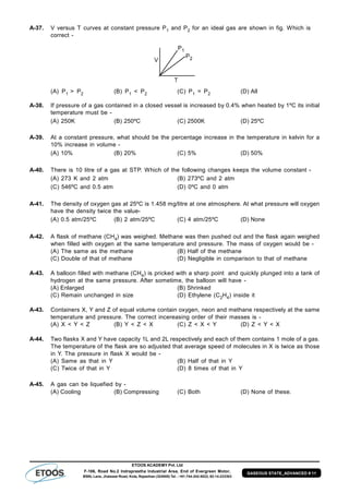 ETOOS ACADEMY Pvt. Ltd
F-106, Road No.2 Indraprastha Industrial Area, End of Evergreen Motor,
BSNL Lane, Jhalawar Road, Kota, Rajasthan (324005) Tel. : +91-744-242-5022, 92-14-233303
GASEOUS STATE_ADVANCED # 11
A-37. V versus T curves at constant pressure P1 and P2 for an ideal gas are shown in fig. Which is
correct -
(A) P1 > P2 (B) P1 < P2 (C) P1 = P2 (D) All
A-38. If pressure of a gas contained in a closed vessel is increased by 0.4% when heated by 1ºC its initial
temperature must be -
(A) 250K (B) 250ºC (C) 2500K (D) 25ºC
A-39. At a constant pressure, what should be the percentage increase in the temperature in kelvin for a
10% increase in volume -
(A) 10% (B) 20% (C) 5% (D) 50%
A-40. There is 10 litre of a gas at STP. Which of the following changes keeps the volume constant -
(A) 273 K and 2 atm (B) 273ºC and 2 atm
(C) 546ºC and 0.5 atm (D) 0ºC and 0 atm
A-41. The density of oxygen gas at 25ºC is 1.458 mg/litre at one atmosphere. At what pressure will oxygen
have the density twice the value-
(A) 0.5 atm/25ºC (B) 2 atm/25ºC (C) 4 atm/25ºC (D) None
A-42. A flask of methane (CH4) was weighed. Methane was then pushed out and the flask again weighed
when filled with oxygen at the same temperature and pressure. The mass of oxygen would be -
(A) The same as the methane (B) Half of the methane
(C) Double of that of methane (D) Negligible in comparison to that of methane
A-43. A balloon filled with methane (CH4) is pricked with a sharp point and quickly plunged into a tank of
hydrogen at the same pressure. After sometime, the balloon will have -
(A) Enlarged (B) Shrinked
(C) Remain unchanged in size (D) Ethylene (C2H4) inside it
A-43. Containers X, Y and Z of equal volume contain oxygen, neon and methane respectively at the same
temperature and pressure. The correct incereasing order of their masses is -
(A) X < Y < Z (B) Y < Z < X (C) Z < X < Y (D) Z < Y < X
A-44. Two flasks X and Y have capacity 1L and 2L respectively and each of them contains 1 mole of a gas.
The temperature of the flask are so adjusted that average speed of molecules in X is twice as those
in Y. The pressure in flask X would be -
(A) Same as that in Y (B) Half of that in Y
(C) Twice of that in Y (D) 8 times of that in Y
A-45. A gas can be liquefied by -
(A) Cooling (B) Compressing (C) Both (D) None of these.
 