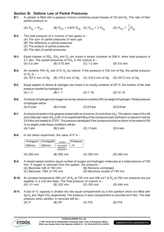 ETOOS ACADEMY Pvt. Ltd
F-106, Road No.2 Indraprastha Industrial Area, End of Evergreen Motor,
BSNL Lane, Jhalawar Road, Kota, Rajasthan (324005) Tel. : +91-744-242-5022, 92-14-233303
GASEOUS STATE_ADVANCED # 12
Section B: Daltons Law of Partial Pressures
B-1. A cylinder is filled with a gaseous mixture containing equal masses of CO and N2. The ratio of their
partial pressure is-
(A) PN2
= PCO (B) PCO = 0.875 PN2 (C) PCO = 2 PN2
(D) PCO =
1
2
PN2
B-2. The total pressure of a mixture of two gases is -
(A) The sum of partial pressures of each gas
(B) The difference in partial pressures
(C) The product of partial pressures
(D) The ratio of partial pressures.
B-3. Equal masses of SO2, CH4 and O2 are mixed in empty container at 298 K, when total pressure is
2.1 atm. The partial pressures of CH4 in the mixture is -
(A) 0.5 atm (B) 0.75 atm (C) 1.2 atm (D) 0.6 atm
B-4. Air contains 79% N2 and 21% O2 by volume. If the pressure is 750 mm of Hg, the partial pressure
of O2 is -
(A) 157.5 mm of Hg (B) 175.5 mm of Hg (C) 315.0 mm of Hg (D) 257.5 mm of Hg
B-5. Equal weights of ethane & hydrogen are mixed in an empty container at 25º C, the fraction of the total
pressure exerted by hydrogen is:
(A) 1: 2 (B) 1: 1 (C) 1: 16 (D) 15: 16
B-6. A mixture of hydrogen and oxygen at one bar pressure contains 20% by weight of hydrogen. Partial pressure
of hydrogen will be
(A) 0.2 bar (B) 0.4 bar (C) 0.6 bar (D) 0.8 bar
B-7. A compound exists in the gaseous phase both as monomer (A) and dimer (A2). The atomic mass of A is 48
and molecular mass of A2 is 96. In an experiment 96 g of the compound was confined in a vessel of volume
33.6 litre and heated to 273ºC. The pressure developed if the compound exists as dimer to the extent of 50
% by weight under these conditions will be :
(A) 1 atm (B) 2 atm (C) 1.5 atm (D) 4 atm
B-8. In the below experiment, the value of P is -
P
essurePr
mm250
Bgasmol2
mm250
Agasmol1
)T(perature
temsame
atremoved
Partition

 

(A) 250 mm (B) 500 mm (C) 300 mm (D) 400 mm
B-9. A closed vessel contains equal number of oxygen and hydrogen molecules at a total pressure of 740
mm. If oxygen is removed from the system, the pressure -
(A) Becomes half of 740 mm. (B) Remains unchanged
(C) Becomes 1/9th of 740 mm. (D) Becomes double of 740 mm.
B-10. At constant temperature 200 cm3 of N2 at 720 mm and 400 cm3 of O2 at 750 mm pressure are put
together in a one litre flask. The final pressure of mixture is -
(A) 111 mm (B) 222 mm (C) 333 mm (D) 444 mm
B-11. A box of 1L capacity is divided into two equal compartments by a thin partition which are filled with
2g H2 and 16gm CH4 respectively. The pressure in each compartment is recorded as P atm. The total
pressure when partition is removed will be -
(A) P (B) 2P (C) P/2 (D) P/4
 