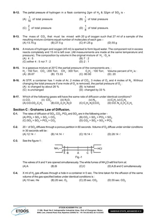 ETOOS ACADEMY Pvt. Ltd
F-106, Road No.2 Indraprastha Industrial Area, End of Evergreen Motor,
BSNL Lane, Jhalawar Road, Kota, Rajasthan (324005) Tel. : +91-744-242-5022, 92-14-233303
GASEOUS STATE_ADVANCED # 13
B-12. The partial pressure of hydrogen in a flask containing 2gm of H2 & 32gm of SO2 is -
(A)
1
16
of total pressure (B)
1
2
of total pressure
(C)
2
3
of total pressure (D)
1
8
of total pressure.
B-13. The mass of CO2
that must be mixed with 20 g of oxygen such that 27 ml of a sample of the
resulting mixture contains equal number of molecules of each gas –
(A) 13.75 g (B) 27.5 g (C) 41.25 g (D) 55 g
B-14. A mixture of hydrogen and oxygen (45 ml) is sparked to form liquid water. The component not in excess
reacts completely and 15 ml is left over. (All measurements are made at the same temperature and
pressure). The composition by volume in the original mixture of H2
: O2
is
(A) 4 : 5 (B) 7 : 2
(C) either 4 : 5 nor 7 : 2 (D) 2 : 1
B-15. In a gaseous mixture at 20°C the partial pressure of the components are, :
H2
: 150 Torr, CO2
: 200 Torr, CH4
: 300 Torr, C2
H4
: 100 Torr, Volume percent of H2
is :
(A) 26.67 (B) 73.33 (C) 80.00 (D) 20
B-16. At STP, a container has 1 mole of Ar, 2 moles of CO2
, 3 moles of O2
and 4 moles of N2
. Without
changing the total pressure if one mole of O2
is removed, the partial pressure of O2
:
(A) is changed by about 26 % (B) is halved
(C) is unchanged (D) changed by 33 %
B-17. Which of the following gases will have the same rate of diffusion under identical conditions?
(i) CO, (ii) CO2
, (iii) N2
O, (iv) N2
, (v) C2
H4
(vi) C3
H8
(A) CO,CO2
,C2
H4
(B) CO2
,C2
H4
,N2
O (C) C3
H8
,N2
O,CO2
(D) CO, N2
,C2
H4
,C3
H8
Section C : Grahams Law of Diffusion.
C-1. The rates of diffusion of SO3, CO2, PCl3 and SO2 are in the following order -
(A) PCl3 > SO3 > SO2 > CO2 (B) CO2 > SO2 > PCl3 > SO3
(C) SO2 > SO3 > PCl3 > CO2 (D) CO2 > SO2 > SO3 > PCl3
C-2. 20  of SO2 diffuses through a porous partition in 60 seconds. Volume of O2 diffuse under similar conditions
in 30 seconds will be :
(A) 12.14  (B) 14.14  (C) 18.14  (D) 28.14 
C-3. See the figure-1 :
The valves of X and Y are opened simultaneously. The white fumes of NH4Cl will first form at:
(A) A (B) B (C) C (D) A,B and C simultaneously
C-4. X ml of H2 gas effuses through a hole in a container in 5 sec. The time taken for the effusion of the same
volume of the gas specified below under identical conditions is :
(A) 10 sec. He (B) 20 sec. O2 (C) 25 sec. CO2 (D) 55 sec. CO2
 