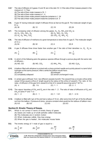 ETOOS ACADEMY Pvt. Ltd
F-106, Road No.2 Indraprastha Industrial Area, End of Evergreen Motor,
BSNL Lane, Jhalawar Road, Kota, Rajasthan (324005) Tel. : +91-744-242-5022, 92-14-233303
GASEOUS STATE_ADVANCED # 14
C-5.* The rate of diffusion of 2 gases ‘A’ and ‘B’ are in the ratio 16: 3. If the ratio of their masses present in the
mixture is 2 : 3. Then
(A) The ratio of their molar masses is 16 : 1
(B) The ratio of their molar masses is 1 : 4
(C) The ratio of their moles present inside the container is 1 : 24
(D) The ratio of their moles present inside the container is 8 : 3
C-6. A gas 'A' having molecular weight 4 diffuses thrice as fast as the gas B. The molecular weight of gas
B is-
(A) 36 (B) 12 (C) 18 (D) 24
C-7. The increasing order of effusion among the gases, H2, O2, NH3 and CO2 is-
(A) H2, CO2, NH3, O2 (B) H2, NH3, O2, CO2
(C) H2, O2, NH3, CO2 (D) CO2, O2, NH3, H2
C-8. The rate of diffusion of methane at a given temperature is twice that of a gas X. The molecular weight
of X is -
(A) 64 (B) 32 (C) 4 (D) 8
C-9. A gas X diffuses three times faster than another gas Y the ratio of their densities i.e., Dx : Dy is-
(A)
1
3
(B)
1
9
(C)
1
6
(D)
1
12
C-10. In which of the following pairs the gaseous species diffuse through a porous plug with the same rate
of diffusion -
(A) NO, CO (B) NO, CO2 (C) NH3, PH3 (D) NO, C2H6
C-11. A balloon filled with ethylene is pricked with a sharp pointed needle and quickly placed in a tank full of
hydrogen at the same pressure. After a while the balloon would have :
(A) shrunk (B) enlarged
(C) completely collapsed (D) remain unchanged in size.
C-12. A certain gas is diffused from two different vessels A and B. The vessel A has a circular orifice while
vessel B has square orifice of length equal to the radius of the orifice of vessel A. The ratio of the
rates of diffusion of the gas form vessel A to that of in vessel B assuming same T & P is :
(A)  (B) 1/ (C) 1 : 1 (D) 2 : 1
C-13. The vapour densities of CH4 and O2 are in the ratio 1 : 2 . The ratio of rates of diffusions of O2 and
CH4 at same P and T is -
(A) 1 : 2 (B) 2 : 1 (C) 1 : 1.41 (D) 1 : 4.14
C-14. A balloon is filled with I gm of He and had a radius of 10 cm. after some time 0.27 gm of He the effused
out from the balloon. If pressure & temp. remains constant what would be the radious of balloon now–
(A) 9.5 (B) 9.0 (C) 8.0 (D) 6.5
Section D: Kinetic Theory of Gases.
D-1. Which is not correct in terms of kinetic theory of gases-
(A) Gases are made up of small particles called molecules
(B) The molecules are in random motion
(C) When molecules collide, they lose energy
(D) When the gas is heated , the molecules moves faster
D-2. The kinetic energy of 1 mole of gas is equal to -
(A)
3
2
RT (B)
3
2
KT (C)
RT
2
(D)
2
3
R
 