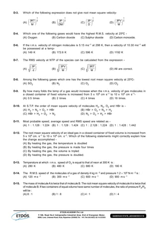 ETOOS ACADEMY Pvt. Ltd
F-106, Road No.2 Indraprastha Industrial Area, End of Evergreen Motor,
BSNL Lane, Jhalawar Road, Kota, Rajasthan (324005) Tel. : +91-744-242-5022, 92-14-233303
GASEOUS STATE_ADVANCED # 15
D-3. Which of the following expression does not give root mean square velocity-
(A)
3
1
2RT
M





 (B)
3
1
2P
DM





 (C)
2
1
D
P3






(D)
3
1
2PV
M






D-4. Which one of the following gases would have the highest R.M.S. velocity at 25ºC -
(A) Oxygen (B) Carbon dioxide (C) Sulphur dioxide (D) Carbon monoxide.
D-6. If the r.m.s. velocity of nitrogen molecules is 5.15 ms–1 at 298 K, then a velocity of 10.30 ms–1 will
be possessed at a temp-
(A) 149 K (B) 172.6 K (C) 596 K (D) 1192 K
D-7. The RMS velocity at NTP of the species can be calculated from the expression -
(A)
3P
d





 (B)
3PV
M





 (C)
3RT
M





 (D) All are correct.
D-8. Among the following gases which one has the lowest root mean square velocity at 25ºC-
(A) SO2 (B) N2 (C) O2 (D) Cl2
D-9. By how many folds the temp of a gas would increase when the r.m.s. velocity of gas molecules in
a closed container of fixed volume is increased from 5 x 104 cm s–1 to 10 x 104 cm s–1-
(A) 0.5 times (B) 2 times (C) 4 times (D) 16 times.
D-10. At S.T.P. the order of mean square velocity of molecules H2, N2, O2 and HBr is -
(A) H2 > N2 > O2 > HBr (B) HBr > O2 > N2 > H2
(C) HBr > H2 > O2 > N2 (D) N2 > O2 > H2 > HBr
D-11. Most probable speed, average speed and RMS speed are related as -
(A) 1 : 1.128 : 1.224 (B) 1 : 1.128 : 1.424 (C) 1 : 2.128 : 1.224 (D) 1 : 1.428 : 1.442
D-12. The root mean square velocity of an ideal gas in a closed container of fixed volume is increased from
5 x 104 cm. s–1 to 10 x 104 cm. s–1. Which of the following statements might correctly explain how
the change accomplished -
(A) By heating the gas, the temperature is doubled
(B) By heating the gas, the pressure is made four times
(C) By heating the gas, the volume is tripled
(D) By heating the gas, the pressure is doubled.
D-13. Temperature at which r.m.s. speed of O2 is equal to that of neon at 300 K is :
(A) 280 K (B) 480 K (C) 680 K (D) 180 K
D-14. The R.M.S. speed of the molecules of a gas of density 4 kg m 3 and pressure 1.2  105 N m 2 is :
(A) 120 m s 1 (B) 300 m s 1 (C) 600 m s 1 (D) 900 m s 1
D-15. The mass of moleculeAis twice that of molecule B. The root mean square velocity of moleculeAis twice that
of molecule B. If two containers of equal volume have same number of molecules, the ratio of pressure PA/PB
will be :
(A) 8 : 1 (B) 1 : 8 (C) 4 : 1 (D) 1 : 4
 