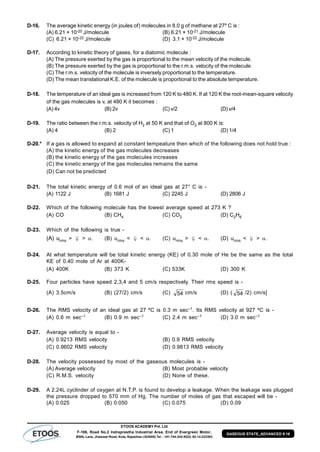 ETOOS ACADEMY Pvt. Ltd
F-106, Road No.2 Indraprastha Industrial Area, End of Evergreen Motor,
BSNL Lane, Jhalawar Road, Kota, Rajasthan (324005) Tel. : +91-744-242-5022, 92-14-233303
GASEOUS STATE_ADVANCED # 16
D-16. The average kinetic energy (in joules of) molecules in 8.0 g of methane at 27º C is :
(A) 6.21 × 10-20 J/molecule (B) 6.21 × 10-21 J/molecule
(C) 6.21 × 10-22 J/molecule (D) 3.1 × 10-22 J/molecule
D-17. According to kinetic theory of gases, for a diatomic molecule :
(A) The pressure exerted by the gas is proportional to the mean velocity of the molecule.
(B) The pressure exerted by the gas is proportional to the r.m.s. velocity of the molecule.
(C) The r.m.s. velocity of the molecule is inversely proportional to the temperature.
(D) The mean translational K.E. of the molecule is proportional to the absolute temperature.
D-18. The temperature of an ideal gas is increased from 120 K to 480 K. If at 120 K the root-mean-square velocity
of the gas molecules is v, at 480 K it becomes :
(A) 4v (B) 2v (C) v/2 (D) v/4
D-19. The ratio between the r.m.s. velocity of H2 at 50 K and that of O2 at 800 K is:
(A) 4 (B) 2 (C) 1 (D) 1/4
D-20.* If a gas is allowed to expand at constant tempeature then which of the following does not hold true :
(A) the kinetic energy of the gas molecules decreases
(B) the kinetic energy of the gas molecules increases
(C) the kinetic energy of the gas molecules remains the same
(D) Can not be predicted
D-21. The total kinetic energy of 0.6 mol of an ideal gas at 27° C is -
(A) 1122 J (B) 1681 J (C) 2245 J (D) 2806 J
D-22. Which of the following molecule has the lowest average speed at 273 K ?
(A) CO (B) CH4 (C) CO2 (D) C2H6
D-23. Which of the following is true -
(A) urms >  > . (B) urms <  < . (C) urms >  < . (D) urms <  > .
D-24. At what temperature will be total kinetic energy (KE) of 0.30 mole of He be the same as the total
KE of 0.40 mole of Ar at 400K-
(A) 400K (B) 373 K (C) 533K (D) 300 K
D-25. Four particles have speed 2,3,4 and 5 cm/s respectively. Their rms speed is -
(A) 3.5cm/s (B) (27/2) cm/s (C) 54 cm/s (D) ( 54 /2) cm/s]
D-26. The RMS velocity of an ideal gas at 27 ºC is 0.3 m sec–1. Its RMS velocity at 927 ºC is -
(A) 0.6 m sec–1 (B) 0.9 m sec–1 (C) 2.4 m sec–1 (D) 3.0 m sec–1
D-27. Average velocity is equal to -
(A) 0.9213 RMS velocity (B) 0.9 RMS velocity
(C) 0.9602 RMS velocity (D) 0.9813 RMS velocity
D-28. The velocity possessed by most of the gaseous molecules is -
(A) Average velocity (B) Most probable velocity
(C) R.M.S. velocity (D) None of these.
D-29. A 2.24L cyclinder of oxygen at N.T.P. is found to develop a leakage. When the leakage was plugged
the pressure dropped to 570 mm of Hg. The number of moles of gas that escaped will be -
(A) 0.025 (B) 0.050 (C) 0.075 (D) 0.09
 