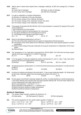 ETOOS ACADEMY Pvt. Ltd
F-106, Road No.2 Indraprastha Industrial Area, End of Evergreen Motor,
BSNL Lane, Jhalawar Road, Kota, Rajasthan (324005) Tel. : +91-744-242-5022, 92-14-233303
GASEOUS STATE_ADVANCED # 17
D-30. Helium atom is twice times heavier than a hydrogen molecule. At 25ºC the average K.E. of helium
atom is -
(A) Twice that of hydrogen (B) Same as that of hydrogen
(C) Four times that of hydrogen (D) Half that of hydrogen
D-31. If a gas is expanded at constant temperature-
(A) Number of molecules of the gas decreases
(B) The kinetic energy of the molecule decreases
(C) The kinetic energy of the molecules remains the same
(D) The kinetic energy of the molecules increases
D-32. Three gases of densities A(0.82), B(0.25), C(0.51) are enclosed in a vessel of 4L capacity. Pick up the
correct statement :
I. Gas A will tend to lie at the bottom
II. The number of atoms of various gases A, B, C are same
III. The gases will diffuse to form homogeneous mixture.
IV. The average kinetic energy of each gas is same.
(A) I , IV (B) only III (C) III , IV (D) II, III
D-33. Which of the following statements is not true ?
(A) The ratio of the mean speed to the rms speed is independent of the temperature.
(B) The square of the mean speed of the molecules is equal to the mean squared speed at a certain
temperature.
(C) Mean kinetic energy of the gas molecules at any given temperature is independent of the mean
speed.
(D) None of these
D-34. The temperature of an ideal gas is increased from 140 K to 560 K. If at 140 K the root-mean square
velocity of the gas molecules is V, at 560 K it becomes :
(A) 5 V (B) 2 V (C) V/2 (D) V/4
D-35. If for two gases of molecular weights MA
and MB
at temperature TA
and TB
, TA
MB
= TB
MA
, then which
property has the same magnitude for both the gases :
(A) density (B) pressure (C) K. E. per mole (D) r.m.s. speed
D-36. At what temperature will the total K. E. of 0.30 mol of He be the same as the total K.E. of 0.40 mol of Ar
at 400 K ?
(A) 533 K (B) 400 K (C) 346 K (D) 300 K
D-37. A mixture of methane and ethene in the mole ratio X : Y has a mean molecular weight = 20. What would
be the mean molecular weight if the same gases are mixed in the ratio Y : X
(A) 22 (B) 24 (C) 20.8 (D) 19
D-38. For two gases, A and B with molecular weights MA
and MB
, it is observed that at a certain temperature,
T, the mean velocity of A is equal to the root mean squared velocity of B. Thus the mean velocity of A
can be made equal to the mean velocity of B, if –
(A) A is at temperature, T, and B at T1
, T > T1
(B) A is lowered to a temperature T2
< T while B is at T
(C) Both A and B are raised to a higher temperature
(D) Both A and B are lowered in temperature
Section E: Real Gases
E-1. The Vander Waals' equation explains the behaviour of -
(A) Ideal gases (B) Real gases (C) Vapours (D) Non-real gases.
E-2. The correct expression for the vander waal's equation of states is-
(A) (p + a/n2 V2) (V - nb) = nRT (B) (p + an2/V2) (V - nb) = nRT
(C) (p + an2/V2) (V - b) = nRT (D) (p + an2/V2) (V - nb) = nRT
 