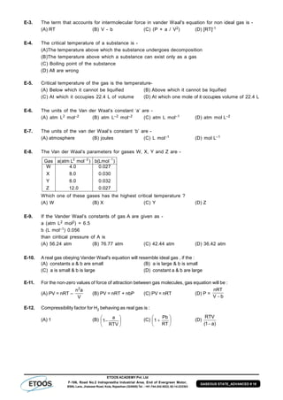 ETOOS ACADEMY Pvt. Ltd
F-106, Road No.2 Indraprastha Industrial Area, End of Evergreen Motor,
BSNL Lane, Jhalawar Road, Kota, Rajasthan (324005) Tel. : +91-744-242-5022, 92-14-233303
GASEOUS STATE_ADVANCED # 18
E-3. The term that accounts for intermolecular force in vander Waal's equation for non ideal gas is -
(A) RT (B) V - b (C) (P + a / V2) (D) [RT]-1
E-4. The critical temperature of a substance is -
(A)The temperature above which the substance undergoes decomposition
(B)The temperature above which a substance can exist only as a gas
(C) Boiling point of the substance
(D) All are wrong
E-5. Critical temperature of the gas is the temperature-
(A) Below which it cannot be liquified (B) Above which it cannot be liquified
(C) At which it occupies 22.4 L of volume (D) At which one mole of it occupies volume of 22.4 L
E-6. The units of the Van der Waal’s constant ‘a’ are -
(A) atm L2 mol–2 (B) atm L–2 mol–2 (C) atm L mol–1 (D) atm mol L–2
E-7. The units of the van der Waal’s constant ‘b’ are -
(A) atmosphere (B) joules (C) L mol–1 (D) mol L–1
E-8. The Van der Waal’s parameters for gases W, X, Y and Z are -
027.0
032.0
030.0
027.0
0.12
0.6
0.8
0.4
Z
Y
X
W
)Lmol(b)molLatm(aGas 122 
Which one of these gases has the highest critical temperature ?
(A) W (B) X (C) Y (D) Z
E-9. If the Vander Waal’s constants of gas A are given as -
a (atm L2 mol2) = 6.5
b (L mol–1) 0.056
than ciritical pressure of A is
(A) 56.24 atm (B) 76.77 atm (C) 42.44 atm (D) 36.42 atm
E-10. A real gas obeying Vander Waal's equation will resemble ideal gas , if the :
(A) constants a & b are small (B) a is large & b is small
(C) a is small & b is large (D) constant a & b are large
E-11. For the non-zero values of force of attraction between gas molecules, gas equation will be :
(A) PV = nRT –
V
an2
(B) PV = nRT + nbP (C) PV = nRT (D) P =
bV
nRT

E-12. Compressibility factor for H2 behaving as real gas is :
(A) 1 (B) 






RTV
a
1 (C) 






RT
Pb
1 (D)
)a1(
RTV

 