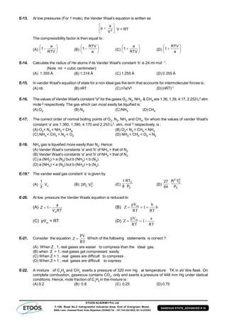 ETOOS ACADEMY Pvt. Ltd
F-106, Road No.2 Indraprastha Industrial Area, End of Evergreen Motor,
BSNL Lane, Jhalawar Road, Kota, Rajasthan (324005) Tel. : +91-744-242-5022, 92-14-233303
GASEOUS STATE_ADVANCED # 19
E-13. At low pressures (For 1 mole), the Vander Waal’s equation is written as






 2
V
a
p V = RT
The compressibility factor is then equal to :
(A) 






RTV
a
1 (B) 






a
RTV
1 (C) 






RTV
a
1 (D) 






a
RTV
1
E-14. Calculate the radius of He atoms if its Vander Waal's constant ‘b’ is 24 ml mol 1.
(Note ml = cubic centimeter)
(A) 1.355 Å (B) 1.314 Å (C) 1.255 Å (D) 0.355 Å
E-15. In vander Waal's equation of state for a non ideal gas the term that accounts for intermolecular forces is :
(A) nb (B) nRT (C) n2a/V2 (D) (nRT)-1
E-16. The values of Vander Waal's constant "a" for the gases O2, N2, NH3 & CH4 are 1.36, 1.39, 4.17, 2.253 L2 atm
mole-2 respectively. The gas which can most easily be liquified is:
(A) O2 (B) N2 (C) NH3 (D) CH4
E-17. The correct order of normal boiling points of O2, N2, NH3 and CH4, for whom the values of vander Waal's
constant ‘a’ are 1.360, 1.390, 4.170 and 2.253 L2. atm. mol2 respectively, is :
(A) O2< N2 < NH3 < CH4 (B) O2< N2 < CH4 < NH3
(C) NH3 < CH4 < N2 < O2 (D) NH3 < CH4 < O2 < N2
E-18. NH3 gas is liquefied more easily than N2. Hence:
(A) Vander Waal’s constants 'a' and 'b' of NH3 > that of N2
(B) Vander Waal’s constants 'a' and 'b' of NH3 < that of N2
(C) a (NH3) > a (N2) but b (NH3) < b (N2)
(D) a (NH3) < a (N2) but b (NH3) > b (N2)
E-19.* The vander waal gas constant ‘a’ is given by
(A)
3
1
VC
(B) 2
CC VP3 (C)
C
C
P
RT
8
1
(D)
64
27
C
2
C
2
P
TR
E-20. At low pressure the Vander Waals equation is reduced to
(A) 1–
m
a
Z
V RT
 (B) Z
pV
RT
b
RT
bm
  1
(C) pVm
= RT (D) Z
pV
RT
a
RT
m
  1
E-21. Consider the equation Z
PV
RT
 Which of the following statements is correct ?
(A) When Z . 1, real gases are easier to compress than the ideal gas.
(B) when Z = 1, real gases get compressed easily.
(C) When Z > 1 , real gases are difficult to compress .
(D) When Z = 1 , real gases are difficult to copress.
E-22. A mixture of C3
H8
and CH4
exerts a pressure of 320 mm Hg at temperature TK in aV litre flask. On
complete combustion, gasesous contains CO2
, only and exerts a pressure of 448 mm Hg under idetical
conditions. Hence, mole fraction of C3
H8
in the mixture is :
(A) 0.2 (B) 0.8 (C) 0.25 (D) 0.75
 