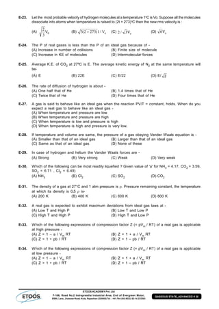 ETOOS ACADEMY Pvt. Ltd
F-106, Road No.2 Indraprastha Industrial Area, End of Evergreen Motor,
BSNL Lane, Jhalawar Road, Kota, Rajasthan (324005) Tel. : +91-744-242-5022, 92-14-233303
GASEOUS STATE_ADVANCED # 20
E-23. Let the most probable velocity of hydrogen molecules at a temperature 1o
C is Vo. Suppose all the molecules
dissociate into atoms when temperature is raised to (2t + 273)o
C then the new rms velocity is :
(A)
2
3
0V (B) 3 2 273 1( ) / Vo (C) 2 3/ Vo
(D) 6Vo
E-24. The P of real gases is less than the P of an ideal gas because of -
(A) Increase in number of collisions (B) Finite size of molecule
(C) Increase in KE of molecules (D) Intermolecular forces
E-25. Average K.E. of CO2 at 27ºC is E. The average kinetic energy of N2 at the same temperature will
be-
(A) E (B) 22E (C) E/22 (D) E/ 2
E-26. The rate of diffusion of hydrogen is about -
(A) One half that of He (B) 1.4 times that of He
(C) Twice that of He (D) Four times that of He
E-27. A gas is said to behave like an ideal gas when the reaction PV/T = constant, holds. When do you
expect a real gas to behave like an ideal gas -
(A) When temperature and pressure are low
(B) When temperature and pressure are high
(C) When temperature is low and pressure is high
(D) When temperature is high and pressure is very low.
E-28. If temperature and volume are same, the pressure of a gas obeying Vander Waals equation is -
(A) Smaller than that of an ideal gas (B) Larger than that of an ideal gas
(C) Same as that of an ideal gas (D) None of these
E-29. In case of hydrogen and helium the Vander Waals forces are -
(A) Strong (B) Very strong (C) Weak (D) Very weak
E-30. Which of the following can be most readily liquefied ? Given value of 'a' for NH3 = 4.17, CO2 = 3.59,
SO2 = 6.71 , Cl2 = 6.49)
(A) NH3 (B) Cl2 (C) SO2 (D) CO2
E-31. The density of a gas at 27°C and 1 atm pressure is . Pressure remaining constant, the temperature
at which its density is 0.5  is-
(A) 200 K (B) 400 K (C) 600 K (D) 800 K
E-32. A real gas is expected to exhibit maximum deviations from ideal gas laws at -
(A) Low T and High P (B) Low T and Low P
(C) High T and High P (D) High T and Low P
E-33. Which of the following expressions of compression factor Z (= pVm / RT) of a real gas is applicable
at high pressure -
(A) Z = 1 – a / Vm RT (B) Z = 1 + a / Vm RT
(C) Z = 1 + pb / RT (D) Z = 1 – pb / RT
E-34. Which of the following expressions of compression factor Z (= pVm / RT) of a real gas is applicable
at low pressure -
(A) Z = 1 – a / Vm RT (B) Z = 1 + a / Vm RT
(C) Z = 1 + pb / RT (D) Z = 1 – pb / RT
 