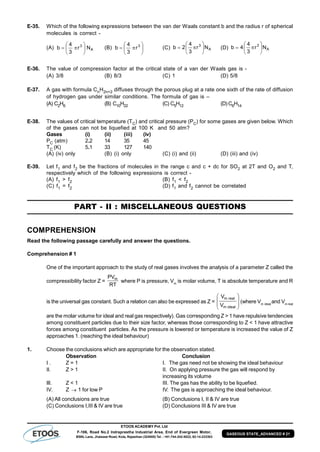 ETOOS ACADEMY Pvt. Ltd
F-106, Road No.2 Indraprastha Industrial Area, End of Evergreen Motor,
BSNL Lane, Jhalawar Road, Kota, Rajasthan (324005) Tel. : +91-744-242-5022, 92-14-233303
GASEOUS STATE_ADVANCED # 21
E-35. Which of the following expressions between the van der Waals constant b and the radius r of spherical
molecules is correct -
(A) A
3
Nr
3
4
b 





 (B) 





 3
r
3
4
b (C) A
3
Nr
3
4
2b 





 (D) A
3
Nr
3
4
4b 






E-36. The value of compression factor at the critical state of a van der Waals gas is -
(A) 3/8 (B) 8/3 (C) 1 (D) 5/8
E-37. A gas with formula CnH2n+2 diffuses through the porous plug at a rate one sixth of the rate of diffusion
of hydrogen gas under similar conditions. The formula of gas is –
(A) C2H6 (B) C10H22 (C) C5H12 (D) C6H14
E-38. The values of critical temperature (TC) and critical pressure (PC) for some gases are given below. Which
of the gases can not be liquefied at 100 K and 50 atm?
Gases (i) (ii) (iii) (iv)
PC (atm) 2.2 14 35 45
TC (K) 5.1 33 127 140
(A) (iv) only (B) (i) only (C) (i) and (ii) (D) (iii) and (iv)
E-39. Let f1 and f2 be the fractions of molecules in the range c and c + dc for SO2 at 2T and O2 and T,
respectively which of the following expressions is correct -
(A) f1 > f2 (B) f1 < f2
(C) f1 = f2 (D) f1 and f2 cannot be correlated
PART - II : MISCELLANEOUS QUESTIONS
COMPREHENSION
Read the following passage carefully and answer the questions.
Comprehension # 1
One of the important approach to the study of real gases involves the analysis of a parameter Z called the
compressibility factor Z =
RT
PVm
where P is pressure, Vm
is molar volume, T is absolute temperature and R
is the universal gas constant. Such a relation can also be expressed as Z = 







idealm
realm
V
V
(where Vm ideal
and Vm real
are the molar volume for ideal and real gas respectively). Gas corresponding Z > 1 have repulsive tendencies
among constituent particles due to their size factor, whereas those corresponding to Z < 1 have attractive
forces among constituent particles. As the pressure is lowered or temperature is increased the value of Z
approaches 1. (reaching the ideal behaviour)
1. Choose the conclusions which are appropriate for the observation stated.
Observation Conclusion
I . Z = 1 I. The gas need not be showing the ideal behaviour
II. Z > 1 II. On applying pressure the gas will respond by
increasing its volume
III. Z < 1 III. The gas has the ability to be liquefied.
IV. Z  1 for low P IV. The gas is approaching the ideal behaviour.
(A) All conclusions are true (B) Conclusions I, II & IV are true
(C) Conclusions I,III & IV are true (D) Conclusions III & IV are true
 