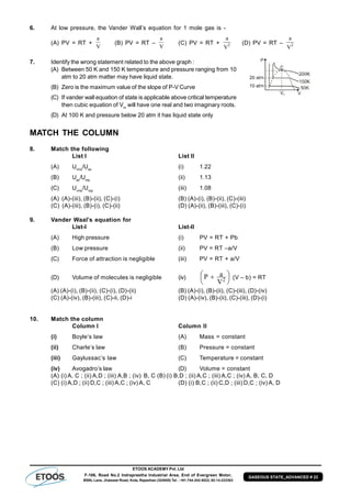 ETOOS ACADEMY Pvt. Ltd
F-106, Road No.2 Indraprastha Industrial Area, End of Evergreen Motor,
BSNL Lane, Jhalawar Road, Kota, Rajasthan (324005) Tel. : +91-744-242-5022, 92-14-233303
GASEOUS STATE_ADVANCED # 23
6. At low pressure, the Vander Wall’s equation for 1 mole gas is -
(A) PV = RT +
V
a
(B) PV = RT –
V
a
(C) PV = RT + 2
V
a
(D) PV = RT – 2
V
a
7. Identify the wrong statement related to the above graph :
(A) Between 50 K and 150 K temperature and pressure ranging from 10
atm to 20 atm matter may have liquid state.
(B) Zero is the maximum value of the slope of P-V Curve
(C) If vander wall equation of state is applicable above critical temperature
then cubic equation of Vm
will have one real and two imaginary roots.
(D) At 100 K and pressure below 20 atm it has liquid state only
MATCH THE COLUMN
8. Match the following
List I List II
(A) Urms
/Uav
(i) 1.22
(B) Uav
/Ump
(ii) 1.13
(C) Urms
/Ump
(iii) 1.08
(A) (A)-(iii), (B)-(ii), (C)-(i) (B) (A)-(i), (B)-(ii), (C)-(iii)
(C) (A)-(iii), (B)-(i), (C)-(ii) (D) (A)-(ii), (B)-(iii), (C)-(i)
9. Vander Waal’s equation for
List-I List-II
(A) High pressure (i) PV = RT + Pb
(B) Low pressure (ii) PV = RT –a/V
(C) Force of attraction is negligible (iii) PV = RT + a/V
(D) Volume of molecules is negligible (iv) 



  2V
aP (V – b) = RT
(A) (A)-(i), (B)-(ii), (C)-(i), (D)-(ii) (B) (A)-(i), (B)-(ii), (C)-(iii), (D)-(iv)
(C) (A)-(iv), (B)-(iii), (C)-ii, (D)-i (D) (A)-(iv), (B)-(ii), (C)-(iii), (D)-(i)
10. Match the column
Column I Column II
(i) Boyle’s law (A) Mass = constant
(ii) Charle’s law (B) Pressure = constant
(iii) Gaylussac’s law (C) Temperature = constant
(iv) Avogadro’s law (D) Volume = constant
(A) (i) A, C ; (ii) A,D ; (iii) A,B ; (iv) B, C (B) (i) B,D ; (ii) A,C ; (iii) A,C ; (iv) A, B, C, D
(C) (i) A,D ; (ii) D,C ; (iii) A,C ; (iv) A, C (D) (i) B,C ; (ii) C,D ; (iii) D,C ; (iv) A, D
 