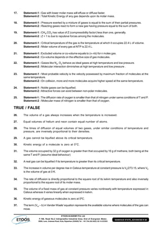 ETOOS ACADEMY Pvt. Ltd
F-106, Road No.2 Indraprastha Industrial Area, End of Evergreen Motor,
BSNL Lane, Jhalawar Road, Kota, Rajasthan (324005) Tel. : +91-744-242-5022, 92-14-233303
GASEOUS STATE_ADVANCED # 26
17. Statement-1 : Gas with lower molar mass will effuse or diffuse faster.
Statement-2 : Total Kinetic Energy of any gas depends upon its molar mass.
18. Statement-1 : Pressure exerted by a mixture of gases is equal to the sum of their partial pressures.
Statement-2 : Reacting gases react to form a new gas having pressure equal to the sum of both.
19. Statement-1 : CH4,CO2 has value of Z (compressibility factor) less than one, generally.
Statement-2 : Z < 1 is due to repulsive forces among the molecules.
20. Statement-1 : Critical temperature of the gas is the temperature at which it occupies 22.4 L of volume.
Statement-2 : Molar volume of every gas at NTP is 22.4 L.
21. Statement-1 : Excluded volume or co-volume equals to (v–nb) for n moles gas.
Statement-2 : Co-volume depends on the effective size of gas molecules.
22. Statement-1 : Gases like N2, O2 behave as ideal gases at high temperature and low pressure.
Statement-2 : Molecular interaction diminishes at high temperature and low pressure .
23. Statement-1 : Most probable velocity is the velocity possessed by maximum fraction of molecules at the
same temperature.
Statement-2 : On collision, more and more molecules acquire higher speed at the same temperature.
24. Statement-1 : Noble gases can be liquefied.
Statement-2 : Attractive forces can exist between non-polar molecules.
25. Statement-1 : The diffusion rate of oxygen is smaller than that of nitrogen under same conditions of T and P.
Statement-2 : Molecular mass of nitrogen is smaller than that of oxygen.
TRUE / FALSE
26. The volume of a gas always increases when the temperature is increased.
27. Equal volumes of helium and neon contain equal number of atoms.
28. The times of diffusion of equal volumes of two gases, under similar conditions of temperature and
pressure, are inversely proportional to their densities.
29. A gas cannot be liquified above its critical temperature.
30. Kinetic energy of a molecule is zero at 0°C.
31. The volume occupied by 32 g of oxygen is greater than that occupied by 16 g of methane, both being at the
same T and P. (assume ideal behaviour)
32. A real gas can be liquefied if its temperature is greater than its critical temperature.
33. The increase in volume per degree rise in Celsius temperature at constant pressure is V0/273.15, where V0
is the volume of gas at 0 K.
34. The rate of diffusion is directly proportional to the square root of its kelvin temperature and also inversely
proportional to the square root of its molar mass.
35. The volume of a fixed mass of gas at constant pressure varies nonlinearly with temperature expressed in
Celsius whereas it varies linearly when expressed in kelvin.
36. Kinetic energy of gaseous molecules is zero at 00C.
37. The term (Vm – b) in Vander Waals' equation represents the available volume where molecules of the gas can
move.
 