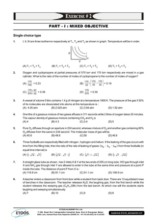 ETOOS ACADEMY Pvt. Ltd
F-106, Road No.2 Indraprastha Industrial Area, End of Evergreen Motor,
BSNL Lane, Jhalawar Road, Kota, Rajasthan (324005) Tel. : +91-744-242-5022, 92-14-233303
GASEOUS STATE_ADVANCED # 27
PART - I : MIXED OBJECTIVE
Single choice type
1. I, II, III are three isotherms respectively at T1, T2 and T3 as shown in graph. Temperature will be in order.
(A) T1 = T2 = T3 (B) T1 < T2 < T3 (C) T1 > T2 > T3 (D) T1 > T2 = T3
2. Oxygen and cyclopropane at partial pressures of 570 torr and 170 torr respectively are mixed in a gas
cylinder. What is the ratio of the number of moles of cyclopropane to the number of moles of oxygen?
(A)
740
170
= 0.23 (B)
42
170
/ 




 

32
70
42
170
= 0.19
(C)
32570
42170


= 0.39 (D)
570
170
= 0.30
3. A vessel of volume 5 litre contains 1.4 g of nitrogen at a temperature 1800 K. The pressure of the gas if 30%
of its molecules are dissociated into atoms at this temperature is :
(A) 4.05 atm (B) 2.025 atm (C) 3.84 atm (D) 1.92 atm
4. One litre of a gaseous mixture of two gases effuses in 311 seconds while 2 litres of oxygen takes 20 minutes.
The vapour density of gaseous mixture containing CH4 and H2 is
(A) 4 (B) 4.3 (C) 3.4 (D) 5
5. Pure O2 diffuses through an aperture in 224 second, whereas mixture of O2 and another gas containing 80%
O2 diffuses from the same in 234 second. The molecular mass of gas will be
(A) 45.6 (B) 48.6 (C) 50 (D) 46.6
6. Three footballs are respectively filled with nitrogen, hydrogen and helium. If the leaking of the gas occurs with
time from the filling hole, then the ratio of the rate of leaking of gases )r:r:r( HeHN 22
from three footballs (in
equal time interval) is
(A)  7:14:1 (B)  1:7:14 (C)  14:1:7 (D)  14:7:1
7. A straight glass tube as shown, has 2 inlets X & Y at the two ends of 200 cm long tube. HCl gas through inlet
X and NH3 gas through inlet Y are allowed to enter in the tube at the same time and pressure at a point P
inside the tube. The distance of point P from X is :
(A) 118.9 cm (B) 81.1 cm (C) 91.1 cm (D) 108.9 cm
8. Ateacher enters a classroom from front door while a student from back door. There are 13 equidistant rows
of benches in the classroom. The teacher releases N2O, the laughing gas, from the first bench while the
student releases the weeping gas (C6H11OBr) from the last bench. At which row will the students starts
laughing and weeping simultaneously
(A) 7 (B) 10 (C) 9 (D) 8
 
