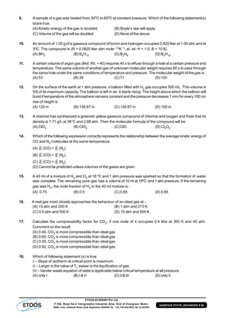ETOOS ACADEMY Pvt. Ltd
F-106, Road No.2 Indraprastha Industrial Area, End of Evergreen Motor,
BSNL Lane, Jhalawar Road, Kota, Rajasthan (324005) Tel. : +91-744-242-5022, 92-14-233303
GASEOUS STATE_ADVANCED # 28
9. A sample of a gas was heated from 300C to 600C at constant pressure. Which of the following statement(s)
is/are true.
(A) Kinetic energy of the gas is doubled (B) Boyle’s law will apply
(C) Volume of the gas will be doubled (D) None of the above
10. An amount of 1.00 g of a gaseous compound of boron and hydrogen occupies 0.820 liter at 1.00 atm and at
30C. The compound is (R = 0.0820 liter atm mole1 0K1; at. wt: H = 1.0, B = 10.8)
(A) BH3 (B) B4H10 (C) B2H6 (D) B3H12
11. A certain volume of argon gas (Mol. Wt. = 40) requires 45 s to effuse through a hole at a certain pressure and
temperature. The same volume of another gas of unknown molecular weight requires 60 s to pass through
the same hole under the same conditions of temperature and pressure. The molecular weight of the gas is :
(A) 53 (B) 35 (C) 71 (D) 120
12. On the surface of the earth at 1 atm pressure, a balloon filled with H2 gas occupies 500 mL. This volume is
5/6 of its maximum capacity. The balloon is left in air. It starts rising. The height above which the balloon will
burst if temperature of the atmosphere remains constant and the pressure decreases 1 mm for every 100 cm
rise of height is
(A) 120 m (B) 136.67 m (C) 126.67 m (D) 100 m
13. A chemist has synthesized a greenish yellow gaseous compound of chlorine and oxygen and finds that its
density is 7.71 g/L at 36°C and 2.88 atm. Then the molecular formula of the compound will be
(A) ClO3 (B) ClO2 (C) ClO (D) Cl2O2
14. Which of the following expression correctly represents the relationship between the average kinetic energy of
CO and N2 molecules at the same temperature.
(A) E (CO) > E (N2)
(B) E (CO) < E (N2)
(C) E (CO) = E (N2)
(D) Cannot be predicted unless volumes of the gases are given
15. A 40 ml of a mixture of H2 and O2 at 18 ºC and 1 atm pressure was sparked so that the formation of water
was complete. The remaining pure gas had a volume of 10 ml at 18ºC and 1 atm pressure. If the remaining
gas was H2, the mole fraction of H2 in the 40 ml mixture is :
(A) 0.75 (B) 0.5 (C) 0.65 (D) 0.85
16. A real gas most closely approaches the behaviour of an ideal gas at -
(A) 15 atm and 200 K (B) 1 atm and 273 K
(C) 0.5 atm and 500 K (D) 15 atm and 500 K
17. Calculate the compressibility factor for CO2, if one mole of it occupies 0.4 litre at 300 K and 40 atm.
Comment on the result.
(A) 0.40, CO2 is more compressible than ideal gas
(B) 0.65, CO2 is more compressible than ideal gas
(C) 0.55, CO2 is more compressible than ideal gas
(D) 0.62, CO2 is more compressible than ideal gas
18. Which of following statement (s) is true
 – Slope of isotherm at critical point is maximum.
 – Larger is the value of TC
easier is the liquification of gas.
 – Vander waals equation of state is applicable below critical temperature at all pressure.
(A) only  (B) &  (C)& (D) only 
 