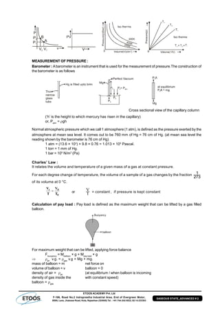 ETOOS ACADEMY Pvt. Ltd
F-106, Road No.2 Indraprastha Industrial Area, End of Evergreen Motor,
BSNL Lane, Jhalawar Road, Kota, Rajasthan (324005) Tel. : +91-744-242-5022, 92-14-233303
GASEOUS STATE_ADVANCED # 2
P
v
P2
P1
V2 V1
B
A
MEASUREMENT OF PRESSURE :
Barometer : Abarometer is an instrument that is used for the measurement of pressure.The construction of
the barometer is as follows
P0
P0
P0
P = P0 atm
Mg
Perfect Vaccum
Cross sectional view of the capillary column
(‘h’ is the height to which mercury has risen in the capillary)
or, Patm
= gh
Normal atmospheric pressure which we call 1 atmosphere (1 atm), is defined as the pressure exerted by the
atmosphere at mean sea level. It comes out to be 760 mm of Hg = 76 cm of Hg. (at mean sea level the
reading shown by the barometer is 76 cm of Hg)
1 atm = (13.6 × 103
) × 9.8 × 0.76 = 1.013 × 105
Pascal.
1 torr = 1 mm of Hg.
1 bar = 105
N/m2
(Pa)
Charles’ Law :
It relates the volume and temperature of a given mass of a gas at constant pressure.
For each degree change of temperature, the volume of a sample of a gas changes by the fraction 1
273
of its volume at 0 °C.
t 0
0
V V
T T or
T
V = constant , if pressure is kept constant
Calculation of pay load : Pay load is defined as the maximum weight that can be lifted by a gas filled
balloon.
M
Buoyancy
balloon
For maximum weight that can be lifted, applying force balance
Fbuoyancy
= Mballoon
× g + Mpay load
× g
 air
v.g. = gas
v.g + Mg + mg.
mass of balloon = m net force on
volume of balloon = v balloon = 0
density of air = air
(at equilibrium / when balloon is incoming
density of gas inside the with constant speed)
balloon = gas
 
